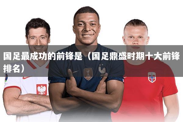 国足最成功的前锋是（国足鼎盛时期十大前锋排名）